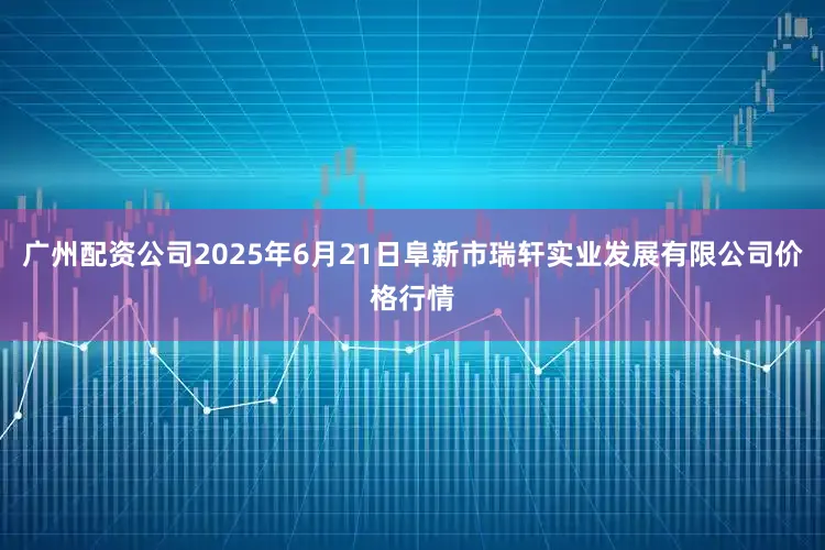 广州配资公司2025年6月21日阜新市瑞轩实业发展有限公司价格行情