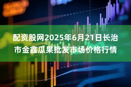 配资股网2025年6月21日长治市金鑫瓜果批发市场价格行情