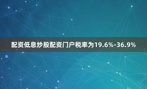 配资低息炒股配资门户税率为19.6%-36.9%