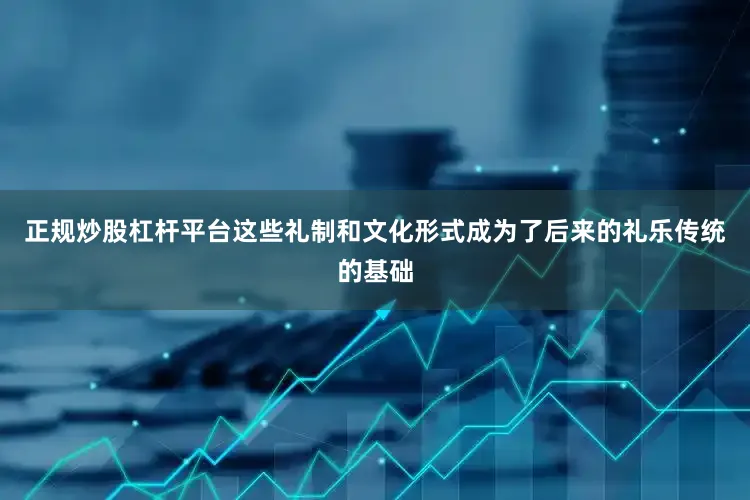 正规炒股杠杆平台这些礼制和文化形式成为了后来的礼乐传统的基础
