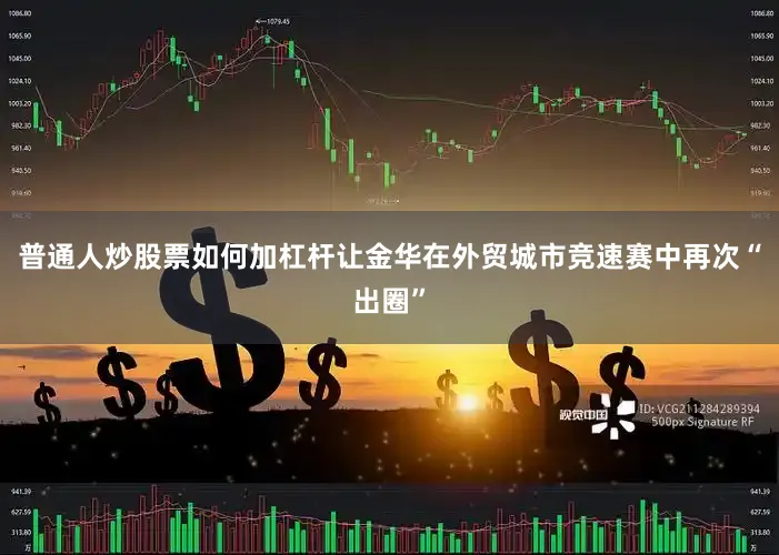 普通人炒股票如何加杠杆让金华在外贸城市竞速赛中再次“出圈”