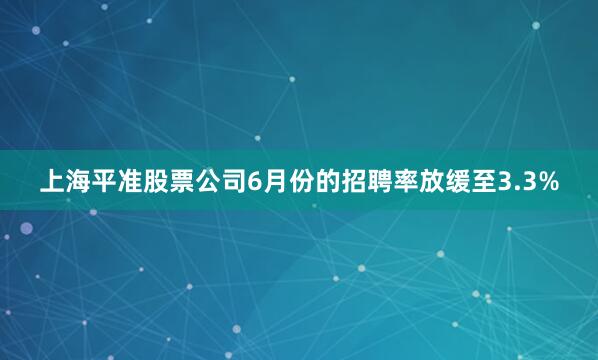 上海平准股票公司6月份的招聘率放缓至3.3%