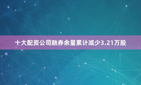 十大配资公司融券余量累计减少3.21万股