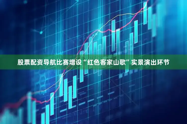 股票配资导航比赛增设“红色客家山歌”实景演出环节
