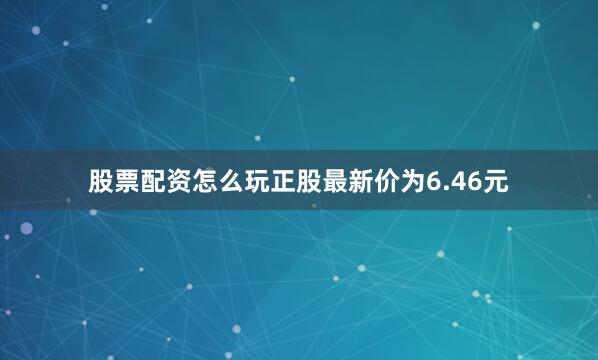 股票配资怎么玩正股最新价为6.46元