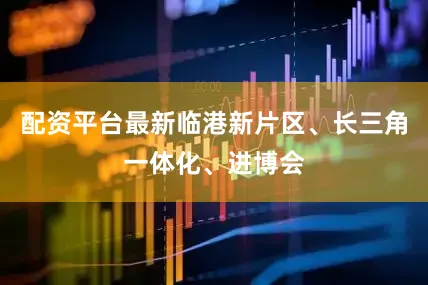 配资平台最新临港新片区、长三角一体化、进博会