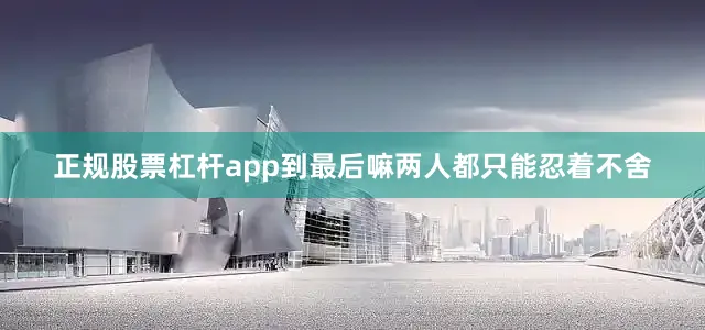 正规股票杠杆app到最后嘛两人都只能忍着不舍
